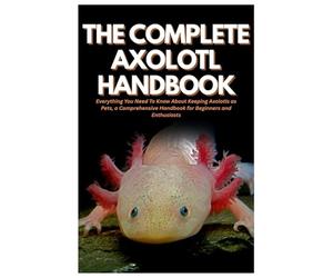 The Complete Axolotl Handbook: Everything You Need To Know About Keeping Axolotls as Pets, a Comprehensive Handbook for Beginners and Enthusiasts