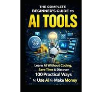 The Complete Beginner’s Guide to AI Tools: Learn AI Without Coding, Save Time Daily,: & Discover 100 Practical Ways to Use AI to Make Money