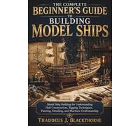 The Complete Beginner’s Guide to Building Model Ships: Model Ship Building for Understanding Hull Construction, Rigging Techniques, Painting, Detailing, and Maritime Craftsmanship
