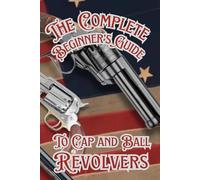 The Complete Beginner’s guide to Cap and Ball Revolvers: Cultivating the Legacy of Iconic Percussion Revolvers (Shooting, Guns and Ammo Enthusiasts)