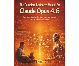 The Complete Beginner’s Manual for Claude Opus 4.6: Everything You Need to Start, Learn, and Succeed with AI in Real-Life Scenarios