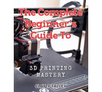The Complete Beginner's Guide to 3D Printing Mastery: Master the Art of 3D Printing with the Ultimate Beginner's Handbook