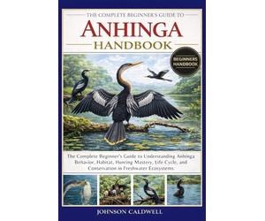 THE COMPLETE BEGINNERS GUIDE TO ANHINGA HANDBOOK: The Complete Beginner's Guide to Understanding Anhinga Behavior, Habitat, Hunting Mastery, Life Cycle, and Conservation in Freshwater Ecosystems