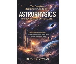 The Complete Beginners Guide to Astrophysics for Novices and Enthusiasts: Unlocking the Universe: Explore Stars, Galaxies, Black Holes, and the Wonders of Space