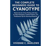 The Complete Beginners Guide to Cyanotype: Master the Art of Sun Printing with Step-by-Step Techniques, Creative Projects, and Professional Tips for Stunning Blueprints
