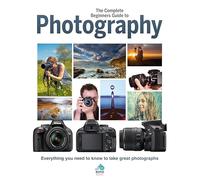 The Complete Beginners Guide To Photography: Everything you need to know to take great photographs