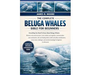 THE COMPLETE BELUGA WHALES BIBLE FOR BEGINNERS: Everything You Need To Know About Beluga Whales: Behavior and social structure, Arctic habitat ... knowledge for beginners & enthusiasts