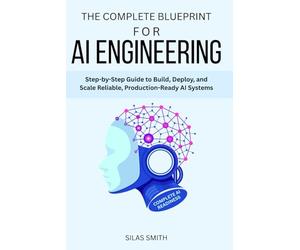 THE COMPLETE BLUEPRINT FOR AI ENGINEERING: Step-by-Step Guide to Build, Deploy, and Scale Reliable, Production-Ready AI Systems