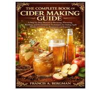 The Complete Book of Cider Making Guide: A Step-by-Step Manual to Brewing, Flavoring, Bottling, and Fermentation Techniques for Making Apple Drinks at Home for Beginners and Experts