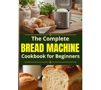 The Complete Bread Machine Cookbook for Beginners: An Abundance of foolproof recipes to bake soft everyday bread, master your bread machine with ease, and finally replace store-bought loaves for good
