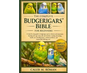 THE COMPLETE BUDGERIGARS’ BIBLE FOR BEGINNERS: A Step-by-Step Guide to Budgerigar Species, Behavior and Temperament, Housing.....Health Care, Breeding ... Problems, and Responsible Lifelong Care