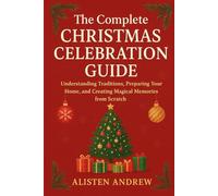 THE COMPLETE CHRISTMAS CELEBRATION GUIDE: Understanding Traditions, Preparing Your Home, and Creating Magical Memories from Scratch
