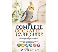 THE COMPLETE COCKATIEL CARE GUIDE: Everything You Need to Know About Choosing, Feeding, Training, Housing, Grooming, and Keeping a Healthy and Happy Cockatiel