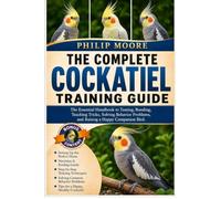 THE COMPLETE COCKATIEL TRAINING GUIDE: The Essential Handbook to Taming, Bonding, Teaching Tricks, Solving Behavior Problems, and Raising a Happy Companion Bird.