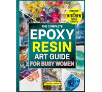 The Complete Epoxy Resin Art Guide for Busy Women: A No Stress,Step-by-Step Guide to Creating Stunning Resin Jewerly,Décor&Gift Right from Kitchen Table Without Braking the Bank