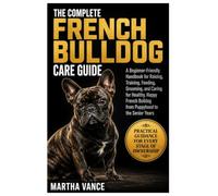 THE COMPLETE FRENCH BULLDOG CARE GUIDE: A Beginner-Friendly Handbook For Raising, Training, Feeding, Grooming, And Caring For A Healthy, Happy French Bulldog From Puppyhood To Senior Years