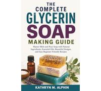 The Complete Glycerin Soap Making Guide: Master Melt-and-Pour Soap with Natural Ingredients, Essential Oils, Beautiful Designs, and Easy Beginner-Friendly Recipes