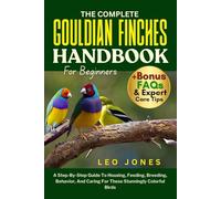 THE COMPLETE GOULDIAN FINCHES HANDBOOK FOR BEGINNERS: A Step-By-Step Guide To Housing, Feeding, Breeding, Behavior, And Caring For These Stunningly Colorful Birds