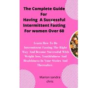The Complete Guide For Having A Successful Intermittent Fasting For Women Over 60: Practise Intermittent Fasting The Right Way And Become Successful With Weight Loss, Youthfulness And Healthiness