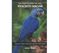 The complete guide for your Hyacinth Macaw: Manual to raise, train and care for your parrot