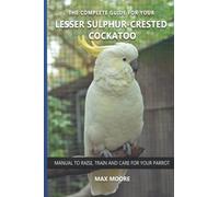 The complete guide for your Lesser Sulphur-crested Cockatoo: Manual to raise, train and care for your parrot