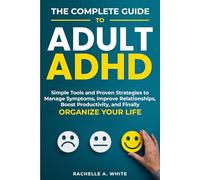 The Complete Guide to Adult ADHD: Practical Tools and Strategies to Shift Your Mindset, Manage Symptoms, Improve Relationships, Boost Productivity, and Finally Take Control of Your Life