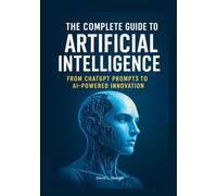 The Complete Guide to Artificial Intelligence: From ChatGPT Prompts to AI-Powered Innovation (The Artificial Intelligence Mastery Series: From ChatGPT Prompts to Real-World Innovation)