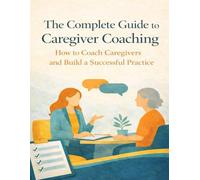 The Complete Guide to Caregiver Coaching: How to Coach Caregivers and Build a Successful Practice