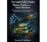 The Complete Guide to Compilers: Theory, Practice, and Future Directions: Step-by-Step Guide to Lexical Analysis, Parsing, Intermediate Code, and JIT Compilation (Programming Unlocked Series)