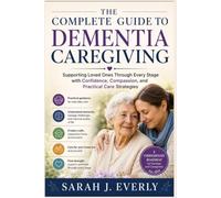 The Complete Guide to Dementia Caregiving: Supporting Loved Ones Through Every Stage with Confidence, Compassion, and Practical Care Strategies