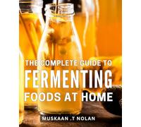 The Complete Guide To Fermenting Foods At Home: Unlock the Secrets of Artisanal Food Preservation: A Comprehensive Manual for Crafting Delicious Fermented Culinary Creations