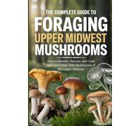 The Complete Guide to Foraging Upper Midwest Mushrooms: How to Identify, Harvest, and Cook Safe and Edible Wild Mushrooms of the Upper Midwest
