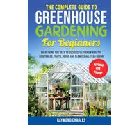 The Complete Guide to Greenhouse Gardening for Beginners: Everything you Need to Successfully Grow Healthy Vegetables, Fruits, Herbs and Flowers All Year Round!