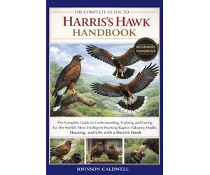 THE COMPLETE GUIDE TO HARRIS’S HAWK HANDBOOK: The Complete Guide to Understanding, Training, and Caring for the World’s Most Intelligent Hunting ... Housing, and Life with a Harris’s Hawk