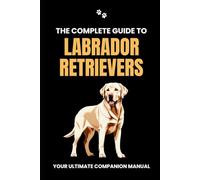 The Complete Guide to Labrador Retrievers: Your Ultimate Companion Manual