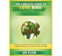 THE COMPLETE GUIDE TO LOVE BIRD: CHOOSING, PREPARING FOR, HOUSE TRAINING, GROOMING, FEEDING, CARING FOR AND LOVING YOUR NEW LOVE BIRD