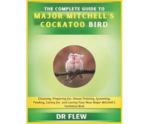 THE COMPLETE GUIDE TO MAJOR MITCHELL’S COCKATOO BIRD: CHOOSING, PREPARING FOR, HOUSE TRAINING, GROOMING, FEEDING, CARING FOR AND LOVING YOUR NEW MAJOR MITCHELL'S COCKATOO BIRD