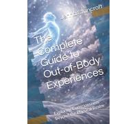 The Complete Guide to Out-of-Body Experiences: Exploring Consciousness Beyond the Physical Realm