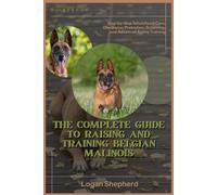 THE COMPLETE GUIDE TO RAISING AND TRAINING BELGIAN MALINOIS: Step-by-Step Schutzhund Care, Obedience, Protection, Grooming, and Advanced Agility Training