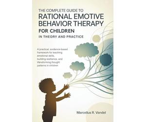 The Complete Guide to Rational Emotive Behavior Therapy for Children in Theory and Practice: A Practical, Evidence-Based Framework for Teaching Emotional Skills, Building Resilience, and Transforming