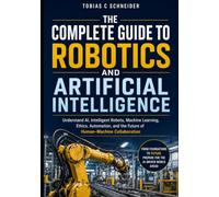 THE COMPLETE GUIDE TO ROBOTICS AND ARTIFICIAL INTELLIGENCE: Understand AI, Intelligent Robots, Machine Learning, Ethics, Automation, and the Future of Human-Machine Collaboration