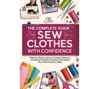 The Complete Guide to Sew Clothes with Confidence: Step-by-Step Lessons, Simple Patterns, and Smart Hacks to Build a Wardrobe You’ll Be Proud to Wear