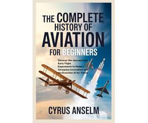 THE COMPLETE HISTORY OF AVIATION FOR BEGINNERS: Discover the Journey from Early Flight Experiments to Modern Aerospace Innovations and the Evolution of Air Travel
