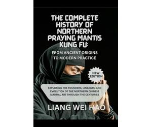 The Complete History of Northern Praying Mantis Kung Fu: From Ancient Origins to Modern Practice (New Edition): Exploring the Founders, Lineages, and ... Chinese Martial Art Through the Centuries