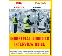 THE COMPLETE INDUSTRIAL ROBOTICS INTERVIEW GUIDE: ABB, FANUC, KUKA & Yaskawa Motoman - From Fundamentals to Offer Negotiation, A Practical Reference ... from First Interview to Final Negotiation