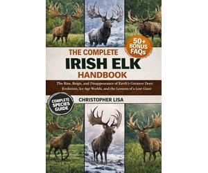THE COMPLETE IRISH ELK HANDBOOK: The Rise, Reign, and Disappearance of Earth’s Greatest Deer: Evolution, Ice Age Worlds, and the Lessons of a Lost Giant