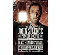 The Complete John Silence Psychic Doctor Plus Max Hensig Bacteriologist and Murderer: Seven Haunting Tales of the Supernatural & Strange