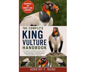 THE COMPLETE KING VULTURE HANDBOOK: The Ultimate Guide to Feeding, Housing, Health, Breeding, And Safe Handling Of King Vultures In Captivity