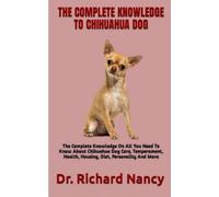 THE COMPLETE KNOWLEDGE TO CHIHUAHUA DOG: The Complete Knowledge On All You Need To Know About Chihuahua Dog Care, Temperament, Health, Housing, Diet, Personality And More