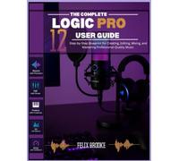 THE COMPLETE LOGIC PRO 12 USER GUIDE: Step-by-Step Blueprint for Creating, Editing, Mixing, and Mastering Professional-Quality Music
